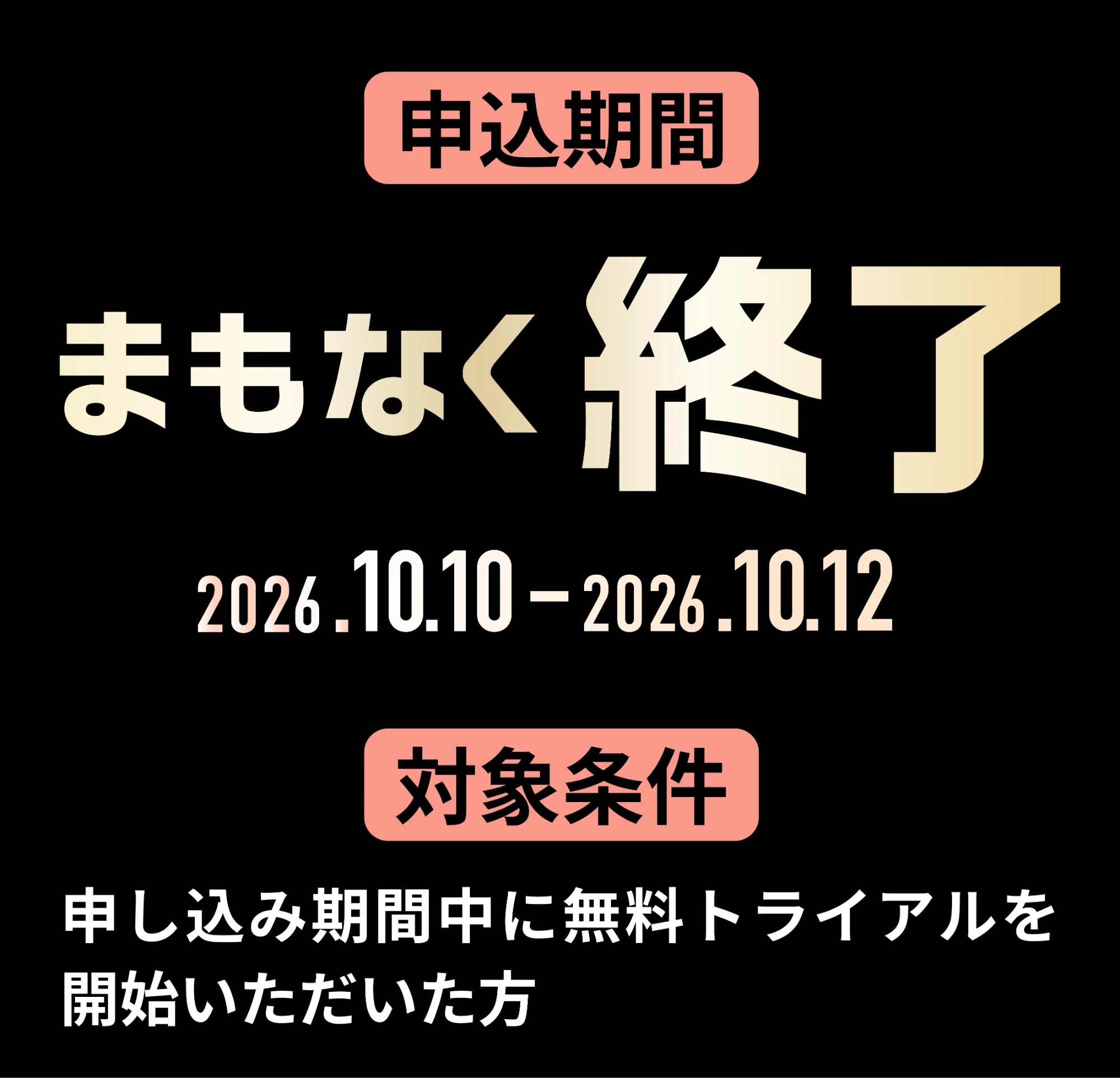 申込期間 まもなく終了 2026.10.10-2026.10.12 対象条件 申し込み期間中に無料トライアルを開始いただいた方